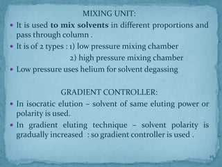 MIXING UNIT:
 It is used to mix solvents in different proportions and
pass through column .
 It is of 2 types : 1) low pressure mixing chamber
2) high pressure mixing chamber
 Low pressure uses helium for solvent degassing
GRADIENT CONTROLLER:
 In isocratic elution – solvent of same eluting power or
polarity is used.
 In gradient eluting technique – solvent polarity is
gradually increased : so gradient controller is used .
25
 