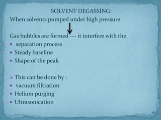 SOLVENT DEGASSING:
When solvents pumped under high pressure
Gas bubbles are formed --- it interfere with the
 separation process
 Steady baseline
 Shape of the peak
➢ This can be done by :
 vacuum filtration
 Helium purging
 Ultrasonication
26
 