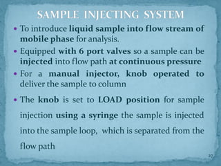 To introduce liquid sample into flow stream of
mobile phase for analysis.
 Equipped with 6 port valves so a sample can be
injected into flow path at continuous pressure
 For a manual injector, knob operated to
deliver the sample to column
 The knob is set to LOAD position for sample
injection using a syringe the sample is injected
into the sample loop, which is separated from the
flow path
SAMPLE INJECTING SYSTEM
27
 