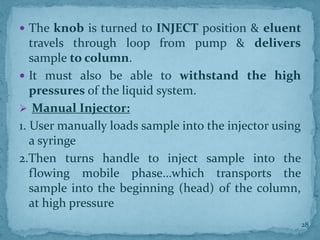  The knob is turned to INJECT position & eluent
travels through loop from pump & delivers
sample to column.
 It must also be able to withstand the high
pressures of the liquid system.
➢ Manual Injector:
1. User manually loads sample into the injector using
a syringe
2.Then turns handle to inject sample into the
flowing mobile phase…which transports the
sample into the beginning (head) of the column,
at high pressure
28
 