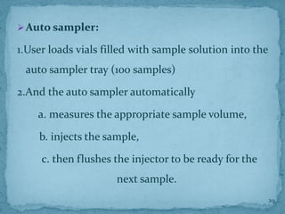 ➢Auto sampler:
1.User loads vials filled with sample solution into the
auto sampler tray (100 samples)
2.And the auto sampler automatically
a. measures the appropriate sample volume,
b. injects the sample,
c. then flushes the injector to be ready for the
next sample.
29
 