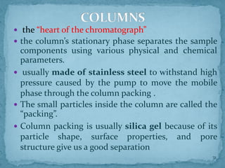  the “heart of the chromatograph”
 the column’s stationary phase separates the sample
components using various physical and chemical
parameters.
 usually made of stainless steel to withstand high
pressure caused by the pump to move the mobile
phase through the column packing .
 The small particles inside the column are called the
“packing”.
 Column packing is usually silica gel because of its
particle shape, surface properties, and pore
structure give us a good separation
COLUMNS
31
 