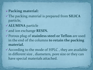 ➢Packing material:
✓The packing material is prepared from SILICA
particle,
✓ALUMINA particle
✓and ion exchange RESIN.
✓Porous plug of stainless steel or Teflon are used
in the end of the columns to retain the packing
material.
✓According to the mode of HPLC , they are available
in different size , diameters, pore size or they can
have special materials attached.
33
 