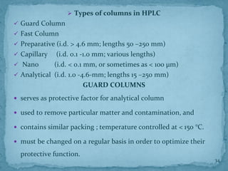➢ Types of columns in HPLC
✓ Guard Column
✓ Fast Column
✓ Preparative (i.d. > 4.6 mm; lengths 50 –250 mm)
✓ Capillary (i.d. 0.1 -1.0 mm; various lengths)
✓ Nano (i.d. < 0.1 mm, or sometimes as < 100 μm)
✓ Analytical (i.d. 1.0 -4.6-mm; lengths 15 –250 mm)
GUARD COLUMNS
 serves as protective factor for analytical column
 used to remove particular matter and contamination, and
 contains similar packing ; temperature controlled at < 150 °C.
 must be changed on a regular basis in order to optimize their
protective function.
34
 