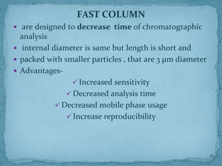 FAST COLUMN
 are designed to decrease time of chromatographic
analysis
 internal diameter is same but length is short and
 packed with smaller particles , that are 3 μm diameter
 Advantages-
✓ Increased sensitivity
✓ Decreased analysis time
✓ Decreased mobile phase usage
✓ Increase reproducibility
35
 