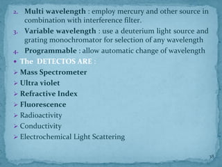 2. Multi wavelength : employ mercury and other source in
combination with interference filter.
3. Variable wavelength : use a deuterium light source and
grating monochromator for selection of any wavelength
4. Programmable : allow automatic change of wavelength
 The DETECTOS ARE :
➢ Mass Spectrometer
➢ Ultra violet
➢ Refractive Index
➢ Fluorescence
➢ Radioactivity
➢ Conductivity
➢ Electrochemical Light Scattering
38
 