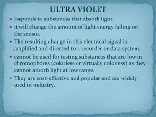 ULTRA VIOLET
 responds to substances that absorb light.
 it will change the amount of light energy falling on
the sensor.
 The resulting change in this electrical signal is
amplified and directed to a recorder or data system.
 cannot be used for testing substances that are low in
chromophores (colorless or virtually colorless) as they
cannot absorb light at low range.
 They are cost-effective and popular and are widely
used in industry.
39
 