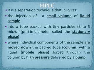 ➢It is a separation technique that involves:
 the injection of a small volume of liquid
sample
 into a tube packed with tiny particles (3 to 5
micron (μm) in diameter called the stationary
phase)
 where individual components of the sample are
moved down the packed tube (column) with a
liquid (mobile phase) forced through the
column by high pressure delivered by a pump.
HPLC
4
 