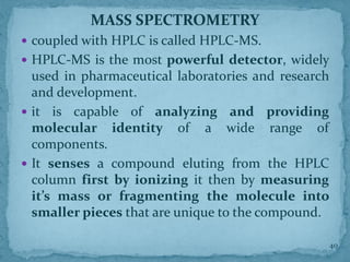 MASS SPECTROMETRY
 coupled with HPLC is called HPLC-MS.
 HPLC-MS is the most powerful detector, widely
used in pharmaceutical laboratories and research
and development.
 it is capable of analyzing and providing
molecular identity of a wide range of
components.
 It senses a compound eluting from the HPLC
column first by ionizing it then by measuring
it’s mass or fragmenting the molecule into
smaller pieces that are unique to the compound.
40
 