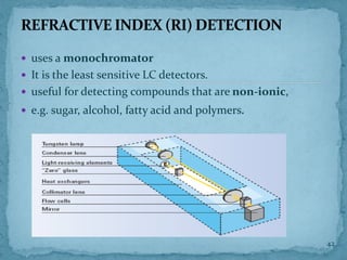  uses a monochromator
 It is the least sensitive LC detectors.
 useful for detecting compounds that are non-ionic,
 e.g. sugar, alcohol, fatty acid and polymers.
REFRACTIVE INDEX (RI) DETECTION
42
 