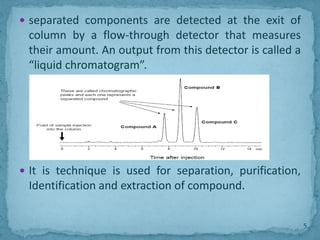  separated components are detected at the exit of
column by a flow-through detector that measures
their amount. An output from this detector is called a
“liquid chromatogram”.
 It is technique is used for separation, purification,
Identification and extraction of compound.
5
 