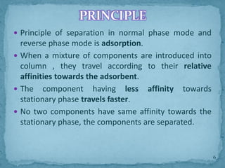  Principle of separation in normal phase mode and
reverse phase mode is adsorption.
 When a mixture of components are introduced into
column , they travel according to their relative
affinities towards the adsorbent.
 The component having less affinity towards
stationary phase travels faster.
 No two components have same affinity towards the
stationary phase, the components are separated.
PRINCIPLE
6
 