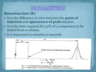 PARAMETERS
Retention time (Rt)
 It is the difference in time between the point of
injection and appearance of peak maxima.
 It is the time required for 50% of a component to be
eluted from a column.
 It is measured in minutes or seconds.
62
 