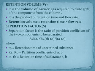 RETENTION VOLUME(Vr)
 It is the volume of carrier gas required to elute 50%
of the component from the column .
 It is the product of retention time and flow rate.
 Retention volume = retention time × flow rate
SEPERATION FACTOR(S)
 Separation factor is the ratio of partition coefficient of
the two components to be separated.
S=Ka/Kb=(tb-to)/(ta-to)
where
 to = Retention time of unretained substance
 Ka, Kb = Partition coefficients of a, b
 ta, tb = Retention time of substance a, b
63
 