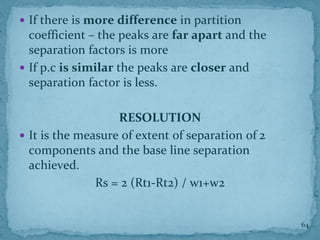  If there is more difference in partition
coefficient – the peaks are far apart and the
separation factors is more
 If p.c is similar the peaks are closer and
separation factor is less.
RESOLUTION
 It is the measure of extent of separation of 2
components and the base line separation
achieved.
Rs = 2 (Rt1-Rt2) / w1+w2
64
 