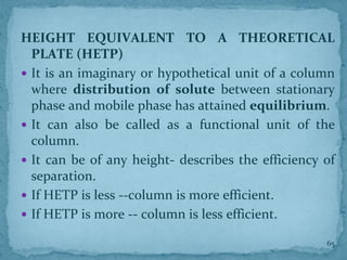 HEIGHT EQUIVALENT TO A THEORETICAL
PLATE (HETP)
 It is an imaginary or hypothetical unit of a column
where distribution of solute between stationary
phase and mobile phase has attained equilibrium.
 It can also be called as a functional unit of the
column.
 It can be of any height- describes the efficiency of
separation.
 If HETP is less --column is more efficient.
 If HETP is more -- column is less efficient.
65
 