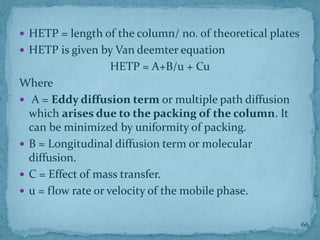  HETP = length of the column/ no. of theoretical plates
 HETP is given by Van deemter equation
HETP = A+B/u + Cu
Where
 A = Eddy diffusion term or multiple path diffusion
which arises due to the packing of the column. It
can be minimized by uniformity of packing.
 B = Longitudinal diffusion term or molecular
diffusion.
 C = Effect of mass transfer.
 u = flow rate or velocity of the mobile phase.
66
 