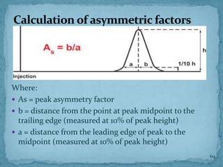 Calculation of asymmetric factors
Where:
 As = peak asymmetry factor
 b = distance from the point at peak midpoint to the
trailing edge (measured at 10% of peak height)
 a = distance from the leading edge of peak to the
midpoint (measured at 10% of peak height)
69
 