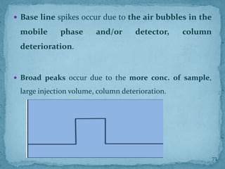  Base line spikes occur due to the air bubbles in the
mobile phase and/or detector, column
deterioration.
 Broad peaks occur due to the more conc. of sample,
large injection volume, column deterioration.
73
 