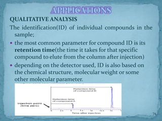 QUALITATIVE ANALYSIS
The identification(ID) of individual compounds in the
sample;
 the most common parameter for compound ID is its
retention time(the time it takes for that specific
compound to elute from the column after injection)
 depending on the detector used, ID is also based on
the chemical structure, molecular weight or some
other molecular parameter.
APPLICATIONS
74
 