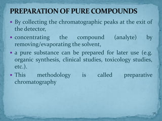  By collecting the chromatographic peaks at the exit of
the detector,
 concentrating the compound (analyte) by
removing/evaporating the solvent,
 a pure substance can be prepared for later use (e.g.
organic synthesis, clinical studies, toxicology studies,
etc.).
 This methodology is called preparative
chromatography
PREPARATION OF PURE COMPOUNDS
76
 