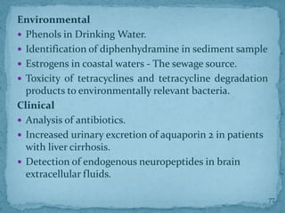 Environmental
 Phenols in Drinking Water.
 Identification of diphenhydramine in sediment sample
 Estrogens in coastal waters - The sewage source.
 Toxicity of tetracyclines and tetracycline degradation
products to environmentally relevant bacteria.
Clinical
 Analysis of antibiotics.
 Increased urinary excretion of aquaporin 2 in patients
with liver cirrhosis.
 Detection of endogenous neuropeptides in brain
extracellular fluids.
77
 