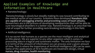 Applied Examples of Knowledge and
Information in Healthcare
• Nanotechnology:
Nanotechnology is slowly but steadily making its way toward contributing to
the medical sector of our country. Scientists have developed Nanobots that
are capable of unclogging arteries and preventing cases of heart attacks.
Researchers are in the process of developing nanoparticles that will be able to
cure neurological disorders in a better way. Nanotechnology is an area that has
a lot of scope for further providing neck-breaking technology in this field.
• Artificial intelligence:
It is no secret that humans as a species are the most intelligent and analytical
on this planet. We are superior to any other organism when it comes to
processing data in a logical and systematic matter. The only limitation we face
is in terms of the amount of information we can process over a given amount
of time. That is where the importance of Artificial Intelligence (Al) can be seen.
Some of the applications of Al in healthcare are treatment design, virtual
nurses, drug creation, health monitoring.
 