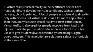• Virtual reality: Virtual reality in the healthcare sector have
made significant developments in conditions, such as autism,
lazy eye, chronic pain, etc. A lot of people associate virtual reality
only with cinema but virtual reality has a lot more applications
than that. Many labs use virtual reality to treat chronic pain.
Virtual reality is also used for speedy recovery from fatal brain
injuries. It also helps in medical education as a lot of institutes
use it to give students live experience by streaming surgical
operations, etc. This revolutionary solution is safe and affordable
at the same time.
 