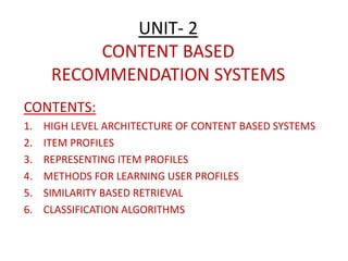 UNIT- 2
CONTENT BASED
RECOMMENDATION SYSTEMS
CONTENTS:
1. HIGH LEVEL ARCHITECTURE OF CONTENT BASED SYSTEMS
2. ITEM PROFILES
3. REPRESENTING ITEM PROFILES
4. METHODS FOR LEARNING USER PROFILES
5. SIMILARITY BASED RETRIEVAL
6. CLASSIFICATION ALGORITHMS
 
