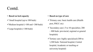 Contd.
• Based on bed capacity
 Small hospital (up to 100 beds)
Medium hospital (>100 and <300 beds)
Large hospitals (>300 beds)
• Based on type of care
 Primary care: basic health care (Health
post, PHCC etc)
 Secondary care ( 5 to 10 specialties; 200
– 800 beds: provincial, regional or general
hospitals)
Tertiary care: highly specialized (300 to
1,500 beds: National hospital, Central
hospital, Academic or teaching or
university hospital)
 