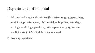 Departments of hospital
1. Medical and surgical department (Medicine, surgery, gynecology,
obstetrics, pediatrics, eye, ENT, dental, orthopedics, neurology,
urology, cardiology, psychiatry, skin – plastic surgery, nuclear
medicine etc.)  Medical Director as a head.
2. Nursing department
 