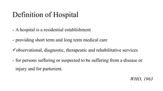 Definition of Hospital
- A hospital is a residential establishment
- providing short term and long term medical care
observational, diagnostic, therapeutic and rehabilitative services
- for persons suffering or suspected to be suffering from a disease or
injury and for parturient.
WHO, 1963
 