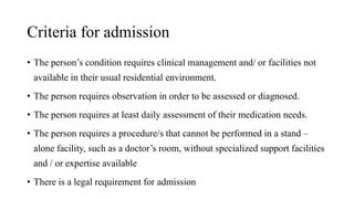 Criteria for admission
• The person’s condition requires clinical management and/ or facilities not
available in their usual residential environment.
• The person requires observation in order to be assessed or diagnosed.
• The person requires at least daily assessment of their medication needs.
• The person requires a procedure/s that cannot be performed in a stand –
alone facility, such as a doctor’s room, without specialized support facilities
and / or expertise available
• There is a legal requirement for admission
 