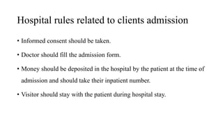 Hospital rules related to clients admission
• Informed consent should be taken.
• Doctor should fill the admission form.
• Money should be deposited in the hospital by the patient at the time of
admission and should take their inpatient number.
• Visitor should stay with the patient during hospital stay.
 