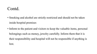 Contd.
• Smoking and alcohol are strictly restricted and should not be taken
inside hospital premises
• Inform to the patient and visitors to keep the valuable items, personal
belongings such as money, jewelry carefully. Inform them that it is
their responsibility and hospital will not be responsible if anything is
lost.
 