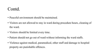 Contd.
• Peaceful environment should be maintained.
• Visitors are not allowed to stay in ward during procedure hours, cleaning of
the ward.
• Visitors should be limited every time.
• Patient should not go out of ward without informing the ward staffs.
• Violence against medical, paramedical, other staff and damage to hospital
property are punishable offences.
 