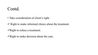 Contd.
• Take consideration of client’s right.
 Right to make informed choice about the treatment.
Right to refuse a treatment.
Right to make decision about the care.
 