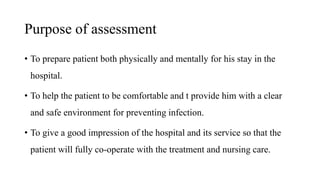 Purpose of assessment
• To prepare patient both physically and mentally for his stay in the
hospital.
• To help the patient to be comfortable and t provide him with a clear
and safe environment for preventing infection.
• To give a good impression of the hospital and its service so that the
patient will fully co-operate with the treatment and nursing care.
 
