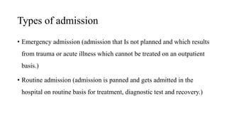 Types of admission
• Emergency admission (admission that Is not planned and which results
from trauma or acute illness which cannot be treated on an outpatient
basis.)
• Routine admission (admission is panned and gets admitted in the
hospital on routine basis for treatment, diagnostic test and recovery.)
 