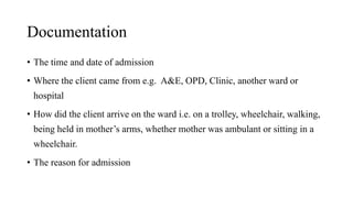 Documentation
• The time and date of admission
• Where the client came from e.g. A&E, OPD, Clinic, another ward or
hospital
• How did the client arrive on the ward i.e. on a trolley, wheelchair, walking,
being held in mother’s arms, whether mother was ambulant or sitting in a
wheelchair.
• The reason for admission
 