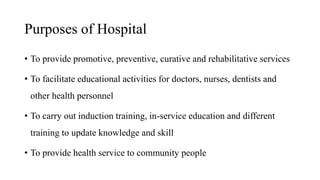 Purposes of Hospital
• To provide promotive, preventive, curative and rehabilitative services
• To facilitate educational activities for doctors, nurses, dentists and
other health personnel
• To carry out induction training, in-service education and different
training to update knowledge and skill
• To provide health service to community people
 