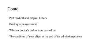 Contd.
• Past medical and surgical history
• Brief system assessment
• Whether doctor’s orders were carried out
• The condition of your client at the end of the admission process
 