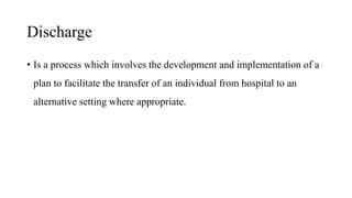 Discharge
• Is a process which involves the development and implementation of a
plan to facilitate the transfer of an individual from hospital to an
alternative setting where appropriate.
 
