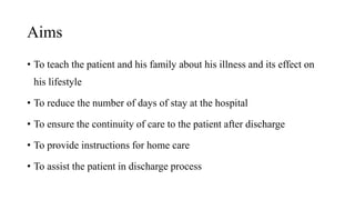 Aims
• To teach the patient and his family about his illness and its effect on
his lifestyle
• To reduce the number of days of stay at the hospital
• To ensure the continuity of care to the patient after discharge
• To provide instructions for home care
• To assist the patient in discharge process
 