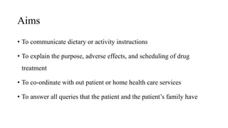 Aims
• To communicate dietary or activity instructions
• To explain the purpose, adverse effects, and scheduling of drug
treatment
• To co-ordinate with out patient or home health care services
• To answer all queries that the patient and the patient’s family have
 