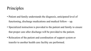 Principles
• Patient and family understands the diagnosis, anticipated level of
functioning, discharge medications and medical follow – up.
• Specialized instruction is provided to the patient and family to ensure
that proper care after discharge will be provided to the patient.
• Relocation of the patient and coordination of support system or
transfer to another health care facility are performed.
 