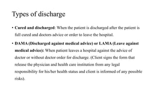 Types of discharge
• Cured and discharged: When the patient is discharged after the patient is
full cured and doctors advice or order to leave the hospital.
• DAMA (Discharged against medical advice) or LAMA (Leave against
medical advice): When patient leaves a hospital against the advice of
doctor or without doctor order for discharge. (Client signs the form that
release the physician and health care institution from any legal
responsibility for his/her health status and client is informed of any possible
risks).
 