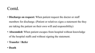 Contd.
• Discharge on request: When patient request the doctor or staff
members for discharge. (Patient or relatives signs a statement the they
are taking the patient on their own will and responsibility)
• Absconded: When patient escapes from hospital without knowledge
of the hospital staffs and without signing the statement.
• Transfer / Refer
• Death
 
