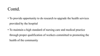 Contd.
• To provide opportunity to do research to upgrade the health services
provided by the hospital
• To maintain a high standard of nursing care and medical practice
through proper qualification of workers committed to promoting the
health of the community
 