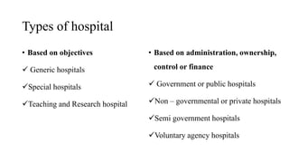 Types of hospital
• Based on objectives
 Generic hospitals
Special hospitals
Teaching and Research hospital
• Based on administration, ownership,
control or finance
 Government or public hospitals
Non – governmental or private hospitals
Semi government hospitals
Voluntary agency hospitals
 